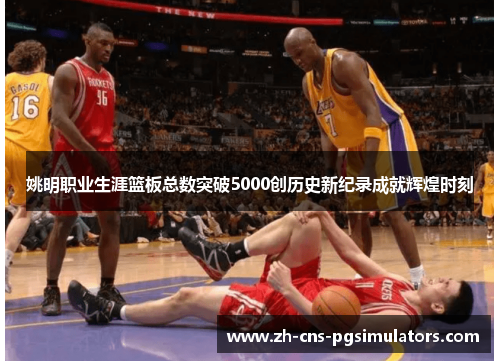 姚明职业生涯篮板总数突破5000创历史新纪录成就辉煌时刻