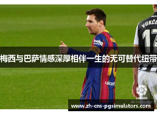 梅西与巴萨情感深厚相伴一生的无可替代纽带