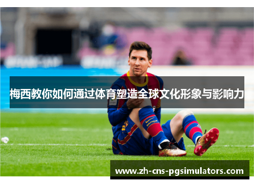 梅西教你如何通过体育塑造全球文化形象与影响力 梅西教你如何通过体育塑造全球文化形象与影响力