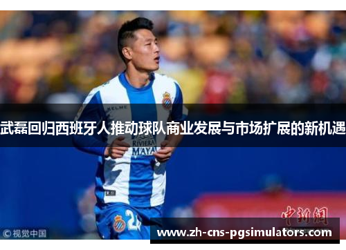 武磊回归西班牙人推动球队商业发展与市场扩展的新机遇 武磊回归西班牙人推动球队商业发展与市场扩展的新机遇