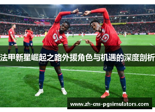 法甲新星崛起之路外援角色与机遇的深度剖析 法甲新星崛起之路外援角色与机遇的深度剖析