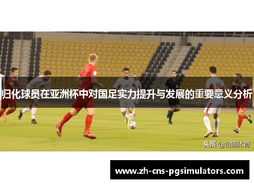 归化球员在亚洲杯中对国足实力提升与发展的重要意义分析