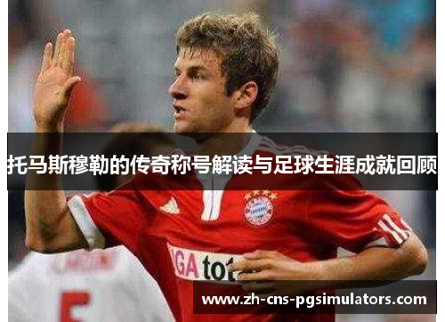 托马斯穆勒的传奇称号解读与足球生涯成就回顾 托马斯穆勒的传奇称号解读与足球生涯成就回顾