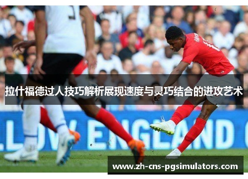 拉什福德过人技巧解析展现速度与灵巧结合的进攻艺术 拉什福德过人技巧解析展现速度与灵巧结合的进攻艺术