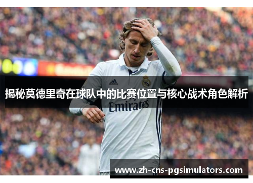 揭秘莫德里奇在球队中的比赛位置与核心战术角色解析 揭秘莫德里奇在球队中的比赛位置与核心战术角色解析