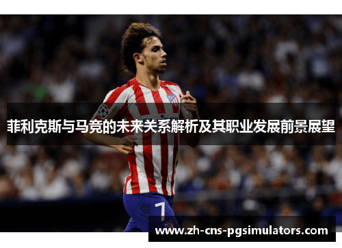 菲利克斯与马竞的未来关系解析及其职业发展前景展望