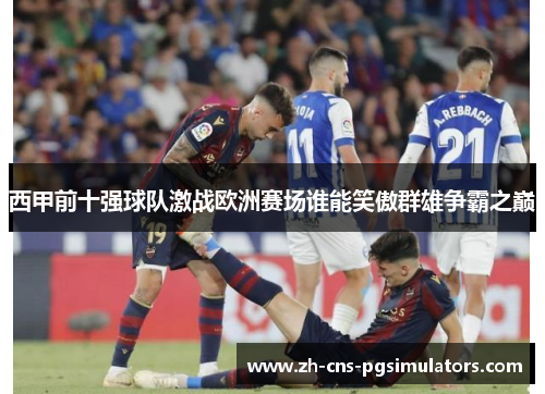西甲前十强球队激战欧洲赛场谁能笑傲群雄争霸之巅 西甲前十强球队激战欧洲赛场谁能笑傲群雄争霸之巅