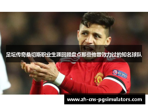 足坛传奇桑切斯职业生涯回顾盘点那些他曾效力过的知名球队