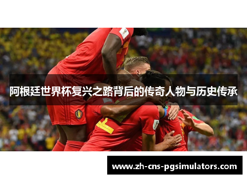 阿根廷世界杯复兴之路背后的传奇人物与历史传承