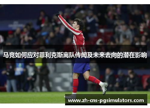 马竞如何应对菲利克斯离队传闻及未来去向的潜在影响 马竞如何应对菲利克斯离队传闻及未来去向的潜在影响