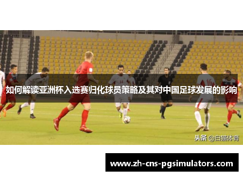 如何解读亚洲杯入选赛归化球员策略及其对中国足球发展的影响