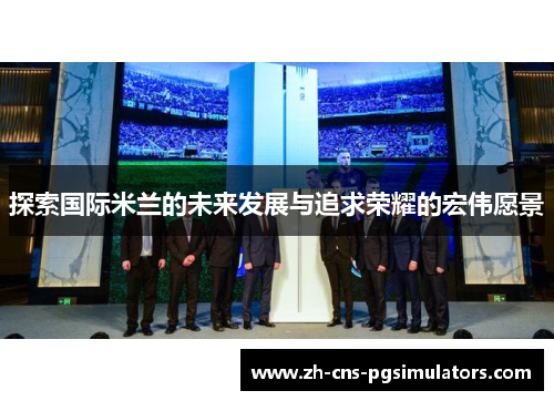 探索国际米兰的未来发展与追求荣耀的宏伟愿景